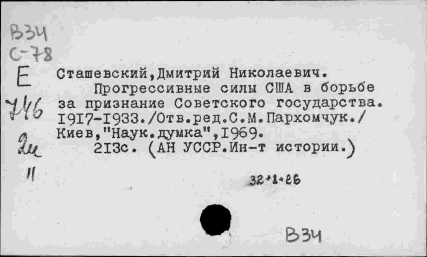 ﻿ьъч с->2
Е	Сташевский,Дмитрий Николаевич. Прогрессивные силы США в борьбе за признание Советского государства 1917-1933./0тв.ред.С.М.Пархомчук./
	Киев,"Наук.думка”,1969. 213с. ^АН УССР.Ин-т истории.)
И	
е>зч